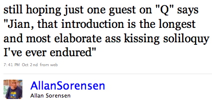 AllanSorensen: still hoping just one guest on ‘Q’ says ‘Jian, that introduction is the longest and most elaborate ass-kissing soliloquy I’ve ever endured