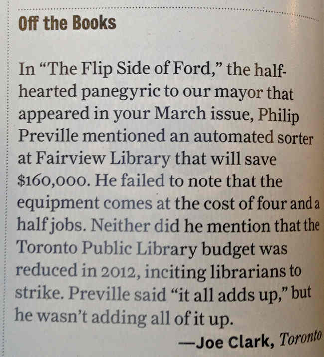 In “The Flip Side of Ford,” the half-hearted panegyric to our mayor that appeared in our March issue, Philip Preville mentioned an automated sorter at Fairview Library that will save $160,000. He failed to note that the equipment comes at a cost of four and a half jobs. Neither did he mention that the Toronto Public Library budget was reduced in 2012, inciting librarians to strike. Preville said “it all adds up,” but he wasn’t adding all of it up